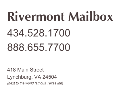 Rivermont Mailbox
434.528.1700
888.655.7700


418 Main Street
Lynchburg, VA 24504
(next to the world famous Texas Inn)


hb@rivermontmailbox.com